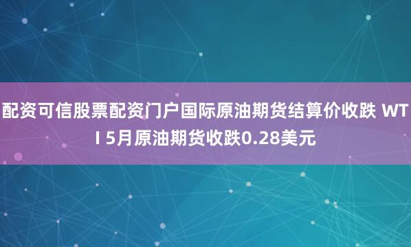 配资可信股票配资门户国际原油期货结算价收跌 WTI 5月原油期货收跌0.28美元