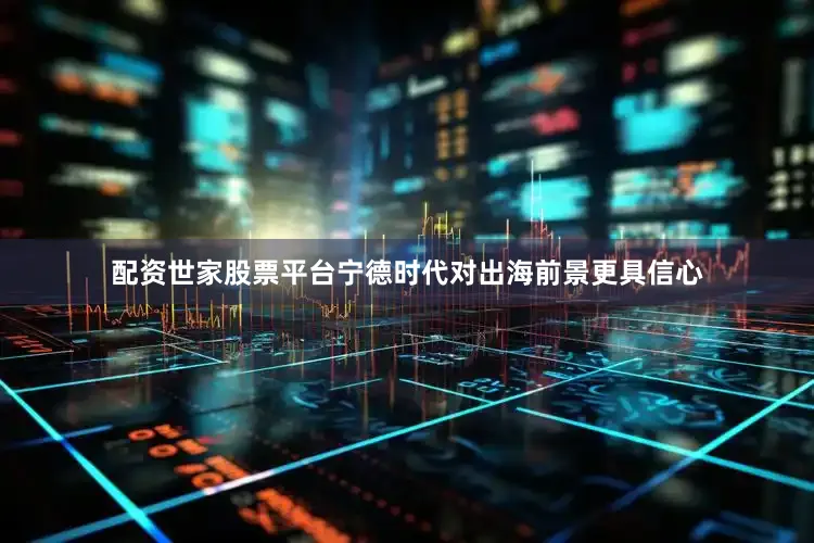 配资世家股票平台宁德时代对出海前景更具信心