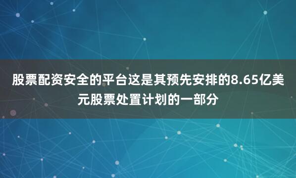 股票配资安全的平台这是其预先安排的8.65亿美元股票处置计划的一部分