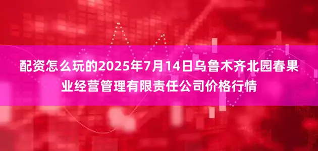配资怎么玩的2025年7月14日乌鲁木齐北园春果业经营管理有限责任公司价格行情