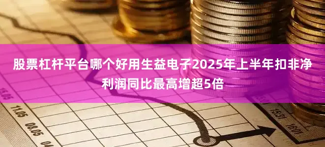 股票杠杆平台哪个好用生益电子2025年上半年扣非净利润同比最高增超5倍