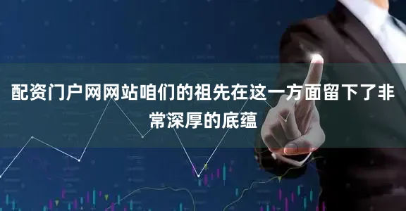 配资门户网网站咱们的祖先在这一方面留下了非常深厚的底蕴