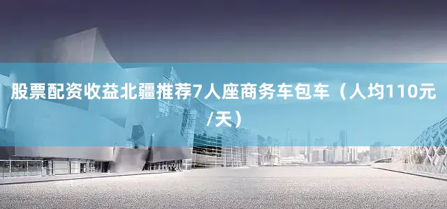 股票配资收益北疆推荐7人座商务车包车（人均110元/天）
