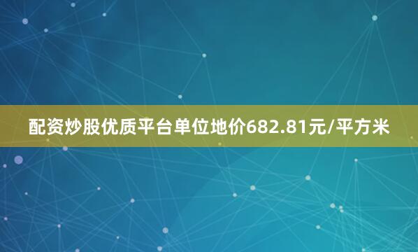 配资炒股优质平台单位地价682.81元/平方米