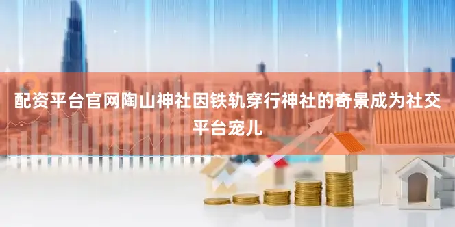 配资平台官网陶山神社因铁轨穿行神社的奇景成为社交平台宠儿
